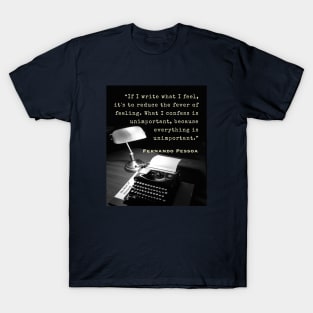 Fernando Pessoa quote: If I write what I feel, it's to reduce the fever of feeling. What I confess is unimportant, because everything is unimportant. T-Shirt